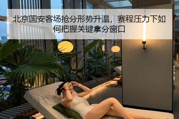 北京国安客场抢分形势升温，赛程压力下如何把握关键拿分窗口